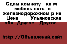 Сдам комнату 14кв.м, мебель есть, в железнодорожном р-не › Цена ­ 5 - Ульяновская обл. Другое » Другое   